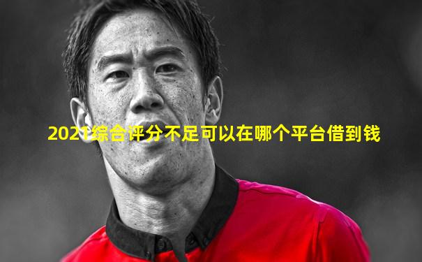 2021综合评分不足可以在哪个平台借到钱