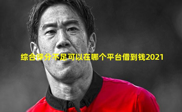 综合评分不足可以在哪个平台借到钱2021