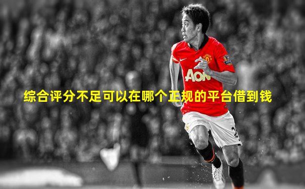 综合评分不足可以在哪个正规的平台借到钱